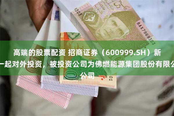 高端的股票配资 招商证券（600999.SH）新增一起对外投资，被投资公司为佛燃能源集团股份有限公司