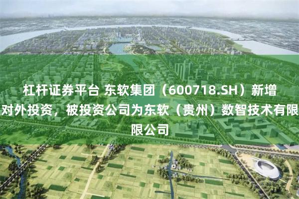 杠杆证券平台 东软集团（600718.SH）新增一起对外投资，被投资公司为东软（贵州）数智技术有限公司