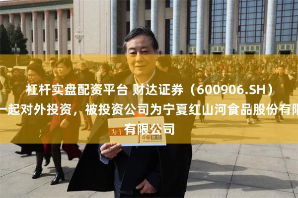 杠杆实盘配资平台 财达证券（600906.SH）新增一起对外投资，被投资公司为宁夏红山河食品股份有限公司