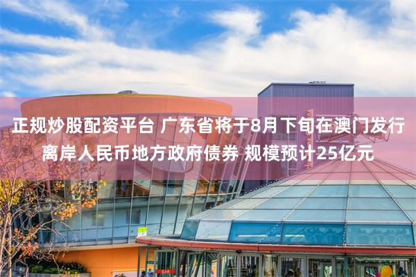 正规炒股配资平台 广东省将于8月下旬在澳门发行离岸人民币地方政府债券 规模预计25亿元
