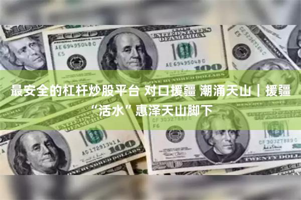 最安全的杠杆炒股平台 对口援疆 潮涌天山｜援疆“活水”惠泽天山脚下