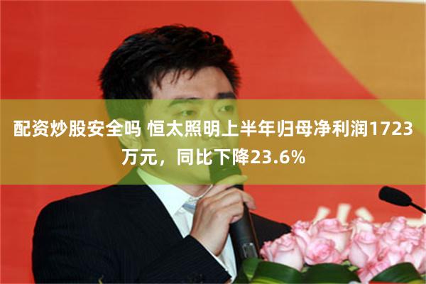 配资炒股安全吗 恒太照明上半年归母净利润1723万元，同比下降23.6%