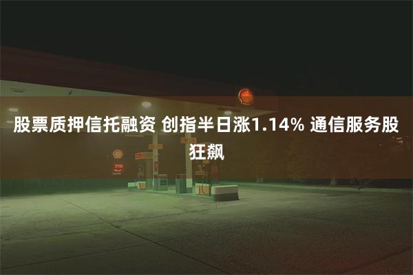 股票质押信托融资 创指半日涨1.14% 通信服务股狂飙