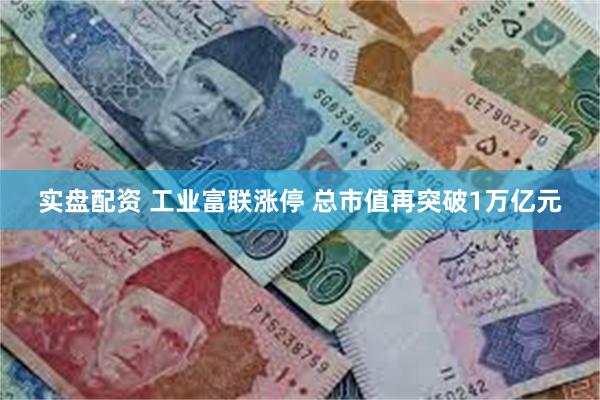 实盘配资 工业富联涨停 总市值再突破1万亿元