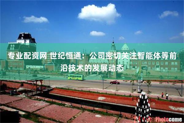 专业配资网 世纪恒通：公司密切关注智能体等前沿技术的发展动态