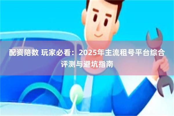 配资陪数 玩家必看：2025年主流租号平台综合评测与避坑指南